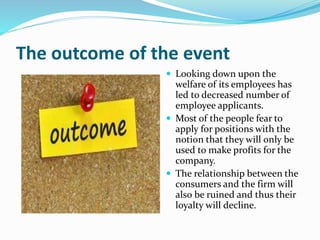 The outcome of the event
 Looking down upon the
welfare of its employees has
led to decreased number of
employee applicants.
 Most of the people fear to
apply for positions with the
notion that they will only be
used to make profits for the
company.
 The relationship between the
consumers and the firm will
also be ruined and thus their
loyalty will decline.
 