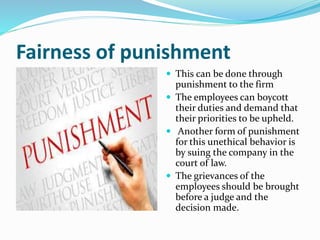 Fairness of punishment
 This can be done through
punishment to the firm
 The employees can boycott
their duties and demand that
their priorities to be upheld.
 Another form of punishment
for this unethical behavior is
by suing the company in the
court of law.
 The grievances of the
employees should be brought
before a judge and the
decision made.
 