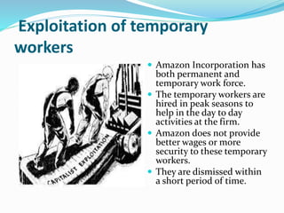 Exploitation of temporary
workers
 Amazon Incorporation has
both permanent and
temporary work force.
 The temporary workers are
hired in peak seasons to
help in the day to day
activities at the firm.
 Amazon does not provide
better wages or more
security to these temporary
workers.
 They are dismissed within
a short period of time.
 