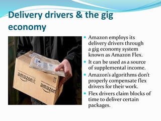 Delivery drivers & the gig
economy
 Amazon employs its
delivery drivers through
a gig economy system
known as Amazon Flex.
 It can be used as a source
of supplemental income.
 Amazon’s algorithms don’t
properly compensate flex
drivers for their work.
 Flex drivers claim blocks of
time to deliver certain
packages.
 