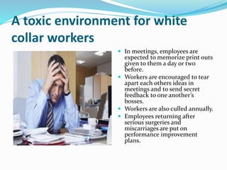 A toxic environment for white
collar workers
 In meetings, employees are
expected to memorize print outs
given to them a day or two
before.
 Workers are encouraged to tear
apart each others ideas in
meetings and to send secret
feedback to one another’s
bosses.
 Workers are also culled annually.
 Employees returning after
serious surgeries and
miscarriages are put on
performance improvement
plans.
 