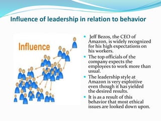 Influence of leadership in relation to behavior
 Jeff Bezos, the CEO of
Amazon, is widely recognized
for his high expectations on
his workers.
 The top officials of the
company expects the
employees to work more than
usual.
 The leadership style at
Amazon is very exploitive
even though it has yielded
the desired results.
 It is as a result of this
behavior that most ethical
issues are looked down upon.
 