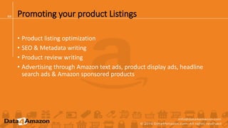 Promoting your product Listings
• Product listing optimization
• SEO & Metadata writing
• Product review writing
• Advertising through Amazon text ads, product display ads, headline
search ads & Amazon sponsored products
 