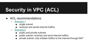 Security in VPC (ACL)
● ACL recommendations
○ Scenario 1
■ single subnet
■ receives and sends internet traffics
○ Scenario 2
■ public and private subnets
■ public subnet: receives and send internet traffics
■ private subnet: only initiates traffics to the internet through NAT
 