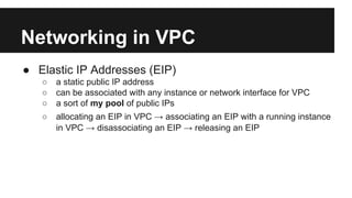 Networking in VPC
● Elastic IP Addresses (EIP)
○ a static public IP address
○ can be associated with any instance or network interface for VPC
○ a sort of my pool of public IPs
○ allocating an EIP in VPC → associating an EIP with a running instance
in VPC → disassociating an EIP → releasing an EIP
 
