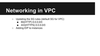 Networking in VPC
○ Updating the SG rules (default SG for VPC)
■ 80(HTTP) 0.0.0.0/0
■ 443(HTTPS) 0.0.0.0/0
○ Adding EIP to instances
 