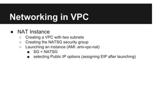 Networking in VPC
● NAT Instance
○ Creating a VPC with two subnets
○ Creating the NATSG security group
○ Launching an instance (AMI: ami-vpc-nat)
■ SG = NATSG
■ selecting Public IP options (assigning EIP after launching)
 