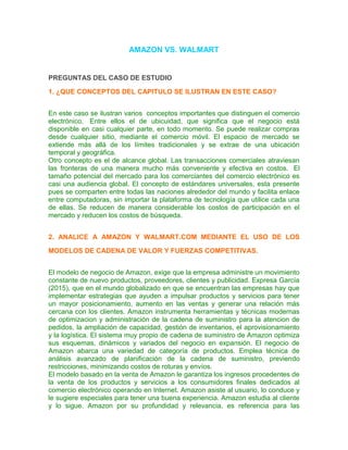 AMAZON VS. WALMART
PREGUNTAS DEL CASO DE ESTUDIO
1. ¿QUE CONCEPTOS DEL CAPITULO SE ILUSTRAN EN ESTE CASO?
En este caso se ilustran varios conceptos importantes que distinguen el comercio
electrónico. Entre ellos el de ubicuidad, que significa que el negocio está
disponible en casi cualquier parte, en todo momento. Se puede realizar compras
desde cualquier sitio, mediante el comercio móvil. El espacio de mercado se
extiende más allá de los límites tradicionales y se extrae de una ubicación
temporal y geográfica.
Otro concepto es el de alcance global. Las transacciones comerciales atraviesan
las fronteras de una manera mucho más conveniente y efectiva en costos. El
tamaño potencial del mercado para los comerciantes del comercio electrónico es
casi una audiencia global. El concepto de estándares universales, esta presente
pues se comparten entre todas las naciones alrededor del mundo y facilita enlace
entre computadoras, sin importar la plataforma de tecnología que utilice cada una
de ellas. Se reducen de manera considerable los costos de participación en el
mercado y reducen los costos de búsqueda.
2. ANALICE A AMAZON Y WALMART.COM MEDIANTE EL USO DE LOS
MODELOS DE CADENA DE VALOR Y FUERZAS COMPETITIVAS.
El modelo de negocio de Amazon, exige que la empresa administre un movimiento
constante de nuevo productos, proveedores, clientes y publicidad. Expresa García
(2015), que en el mundo globalizado en que se encuentran las empresas hay que
implementar estrategias que ayuden a impulsar productos y servicios para tener
un mayor posicionamiento, aumento en las ventas y generar una relación más
cercana con los clientes. Amazon instrumenta herramientas y técnicas modernas
de optimizacion y administración de la cadena de suministro para la atencion de
pedidos, la ampliación de capacidad, gestión de inventarios, el aprovisionamiento
y la logística. El sistema muy propio de cadena de suministro de Amazon optimiza
sus esquemas, dinámicos y variados del negocio en expansión. El negocio de
Amazon abarca una variedad de categoría de productos. Emplea técnica de
análisis avanzado de planificación de la cadena de suministro, previendo
restricciones, minimizando costos de roturas y envíos.
El modelo basado en la venta de Amazon le garantiza los ingresos procedentes de
la venta de los productos y servicios a los consumidores finales dedicados al
comercio electrónico operando en Internet. Amazon asiste al usuario, lo conduce y
le sugiere especiales para tener una buena experiencia. Amazon estudia al cliente
y lo sigue. Amazon por su profundidad y relevancia, es referencia para las
 