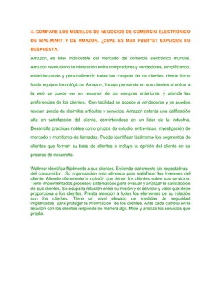 4. COMPARE LOS MODELOS DE NEGOCIOS DE COMERCIO ELECTRONICO
DE WAL-MART Y DE AMAZON. ¿CUAL ES MAS FUERTE? EXPLIQUE SU
RESPUESTA.
Amazon, es líder indiscutible del mercado del comercio electrónico mundial.
Amazon revoluciono la interacción entre compradores y vendedores, simplificando,
estandarizando y personalizando todas las compras de los clientes, desde libros
hasta equipos tecnológicos. Amazon, trabaja pensando en sus clientes al entrar a
la web se puede ver un resumen de las compras anteriores, y atiende las
preferencias de los clientes. Con facilidad se accede a vendedores y se pueden
revisar precio de disimiles artículos y servicios. Amazon ostenta una calificación
alta en satisfacción del cliente, convirtiéndose en un líder de la industria.
Desarrolla practicas nobles como grupos de estudio, entrevistas, investigación de
mercado y monitoreo de llamadas. Puede identificar fácilmente los segmentos de
clientes que forman su base de clientes e incluye la opinión del cliente en su
proceso de desarrollo.
Waltmar identifica fácilmente a sus clientes. Entiende claramente las expectativas
del consumidor. Su organización esta alineada para satisfacer los intereses del
cliente. Atiende claramente la opinión que tienen los clientes sobre sus servicios.
Tiene implementados procesos sistemáticos para evaluar y analizar la satisfacción
de sus clientes. Se ocupa la relación entre su misión y el servicio y valor que debe
proporciona a los clientes. Presta atencion a todos los elementos de su relación
con los clientes. Tiene un nivel elevado de medidas de seguridad
implantadas para proteger la información de los clientes. Ante cada cambio en la
relación con los clientes responde de manera ágil. Mide y analiza los servicios que
presta.
 