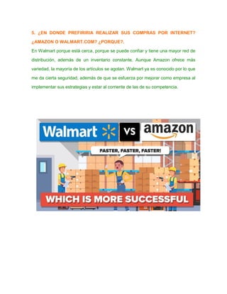 5. ¿EN DONDE PREFIRIRIA REALIZAR SUS COMPRAS POR INTERNET?
¿AMAZON O WALMART.COM? ¿PORQUE?.
En Walmart porque está cerca, porque se puede confiar y tiene una mayor red de
distribución, además de un inventario constante. Aunque Amazon ofrece más
variedad, la mayoría de los artículos se agotan. Walmart ya es conocido por lo que
me da cierta seguridad, además de que se esfuerza por mejorar como empresa al
implementar sus estrategias y estar al corriente de las de su competencia.
 