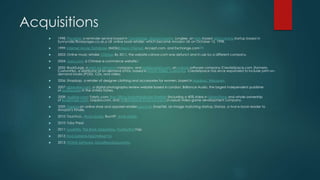 Acquisitions
 1998: PlanetAll, a reminder service based in Cambridge, Massachusetts; Junglee, an XML-based data mining startup based in
Sunnyvale;[Bookpages.co.uk,a UK online book retailer, which became Amazon UK on October 15, 1998.
 1999: Internet Movie Database (IMDb);Alexa Internet, Accept.com, and Exchange.com[34]
 2003: Online music retailer CDNow. By 2011, the website cdnow.com was defunct and in use by a different company.
 2004: Joyo.com, a Chinese e-commerce website.[
 2005: BookSurge, a print on demand company, and Mobipocket.com, an e-Book software company.[CreateSpace.com (formerly
CustomFlix), a distributor of on-demand DVDs, based in Scotts Valley, California. CreateSpace has since expanded to include print on-
demand books (POD), CDs, and video.
 2006: Shopbop, a retailer of designer clothing and accessories for women, based in Madison, Wisconsin.
 2007: dpreview.com, a digital photography review website based in London; Brilliance Audio, the largest independent publisher
of audiobooks in the United States.
 2008: Audible.com; Fabric.com; Box Office Mojo;AbeBooks; Shelfari; (including a 40% stake in LibraryThing and whole ownership
of BookFinder.com, Gojaba.com, and FillZ);Reflexive Entertainment,a casual video game development company.
 2009: Zappos,an online shoe and apparel retailer Lexcycle, SnapTell, an image matching startup, Stanza, a rival e-book reader to
Amazon's Kindle.
 2010: Touchco., Woot,Quidsi, BuyVIP, Amie Street.
 2010: Toby Press[
 2011: LoveFilm, The Book Depository, PushbuttonYap,
 2012: Kiva Systems,Teachstreet Evi
 2013: IVONA Software, GoodReadsLiquavista
 