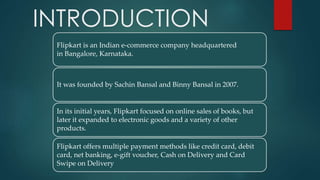 INTRODUCTION
Flipkart is an Indian e-commerce company headquartered
in Bangalore, Karnataka.
It was founded by Sachin Bansal and Binny Bansal in 2007.
In its initial years, Flipkart focused on online sales of books, but
later it expanded to electronic goods and a variety of other
products.
Flipkart offers multiple payment methods like credit card, debit
card, net banking, e-gift voucher, Cash on Delivery and Card
Swipe on Delivery
 