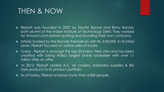 THEN & NOW
 Flipkart was founded in 2007 by Sachin Bansal and Binny Bansal,
both alumni of the Indian Institute of Technology Delhi. They worked
for Amazon.com before quitting and founding their own company.
 Initially funded by the Bansals themselves with Rs. 4,00,000. In its initial
years, Flipkart focused on online sales of books.
 Today , Flipkart is amongst the top 20 Indian Web sites and has been
credited with being India's largest online bookseller with over 11
million titles on offer.
 In 2012, Flipkart added A.C, air coolers, stationery supplies & life
style products to its product portfolio.
 As of today, Flipkart employs more than 4,500 people.
 