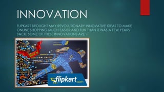 INNOVATION
FLIPKART BROUGHT MAY REVOLUTIONARY INNOVATIVE IDEAS TO MAKE
ONLINE SHOPPING MUCH EASIER AND FUN THAN IT WAS A FEW YEARS
BACK. SOME OF THESE INNOVATIONS ARE :-
 
