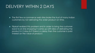 DELIVERY WITHIN 2 DAYS
 The first few e-commerce web sites broke the trust of many Indian
customers by not delivering the order product on time.
 Flipkart realised this problem and in order to bring the customer
back to on line shopping it came up with idea of delivering the
product in 2 days & if there is a delay then the customer is paid
interest on the value of product.
 
