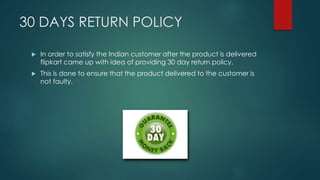 30 DAYS RETURN POLICY
 In order to satisfy the Indian customer after the product is delivered
flipkart came up with idea of providing 30 day return policy.
 This is done to ensure that the product delivered to the customer is
not faulty.
 