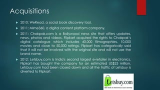Acquisitions
 2010: WeRead, a social book discovery tool.
 2011: Mime360, a digital content platform company.
 2011: Chakpak.com is a Bollywood news site that offers updates,
news, photos and videos. Flipkart acquired the rights to Chakpak’s
digital catalogue which includes 40,000 filmographies, 10,000
movies and close to 50,000 ratings. Flipkart has categorically said
that it will not be involved with the original site and will not use the
brand name.
 2012: Letsbuy.com is India's second largest e-retailer in electronics.
Flipkart has bought the company for an estimated US$25 million.
Letsbuy.com had been closed down and all the traffic of Letsbuy is
diverted to Flipkart.
 