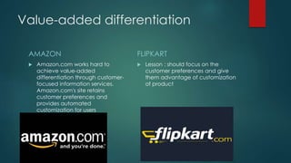 Value-added differentiation
AMAZON
 Amazon.com works hard to
achieve value-added
differentiation through customer-
focused information services.
Amazon.com's site retains
customer preferences and
provides automated
customization for users
FLIPKART
 Lesson : should focus on the
customer preferences and give
them advantage of customization
of product
 