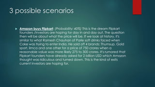 3 possible scenarios
 Amazon buys Flipkart: (Probability: 40%) This is the dream Flipkart
founders /investors are hoping for day in and day out. The question
then will be about what the price will be. If we look at history, it's
similar to what Ramesh Chauhan of Parle soft drinks faced when
Coke was trying to enter India. He sold off 4 brands: Thumsup, Gold
sport, limca and one other for a price of 750 crores when a
reasonable value was more likely 275 to 300 crores. It's rumored that
Flipkart founders have already asked for 2 billion USD which Amazon
thought was ridiculous and turned down. This is the kind of exits
current investors are hoping for.
 