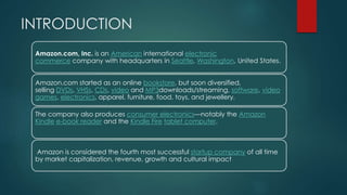 INTRODUCTION
Amazon.com, Inc. is an American international electronic
commerce company with headquarters in Seattle, Washington, United States.
Amazon.com started as an online bookstore, but soon diversified,
selling DVDs, VHSs, CDs, video and MP3downloads/streaming, software, video
games, electronics, apparel, furniture, food, toys, and jewellery.
The company also produces consumer electronics—notably the Amazon
Kindle e-book reader and the Kindle Fire tablet computer.
Amazon is considered the fourth most successful startup company of all time
by market capitalization, revenue, growth and cultural impact
 
