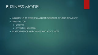 BUSINESS MODEL
 MISSION: TO BE WORLD’S LARGEST CUSTOMER CENTRIC COMPANY.
 TWO FACTOR:
 GROWTH
 DIVERSITY IN SELECTION
 PLATFORMS FOR MERCHANTS AND ASSOCIATES.
 