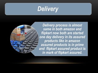 Delivery
Delivery process is almost
same in both amazon and
flipkart now both are started
one day delivery in its assured
products like in amazon
assured products is in prime
and flipkart assured product is
in mark of flipkart assured.
 