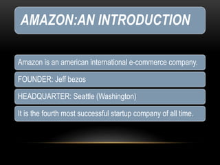 AMAZON:AN INTRODUCTION
Amazon is an american international e-commerce company.
FOUNDER: Jeff bezos
HEADQUARTER: Seattle (Washington)
It is the fourth most successful startup company of all time.
 