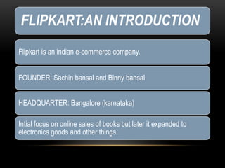 FLIPKART:AN INTRODUCTION
Flipkart is an indian e-commerce company.
FOUNDER: Sachin bansal and Binny bansal
HEADQUARTER: Bangalore (karnataka)
Intial focus on online sales of books but later it expanded to
electronics goods and other things.
 