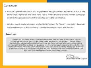 Conclusion
•  Amazon’s generic approach and engagement through contests resulted in dilution of the
brand’s role. Flipkart on the other hand had a theme that was central to their campaign
and the strong association with the hash tag proved to be effective.
•  Word of mouth and excitement resulted in higher buzz for Flipkart’s campaign, however
the brand strength of Amazon being credible and relevant stuck with Amazon.
Experts say:
‘Over the last two years, when you hear 'Big Billion Days' Sale, you think of only Flipkart. They've
successfully built that imagery and kept it exclusive. Also learning from last year's disaster, Flipkart
distributed the sale across five days to ensure there aren't any technical glitches, website crashing,
unreasonable price hike and 'sold out' issues and cut down on its negative sentiments heavily this year.
On the other hand, Amazon's 'Great Indian Festive Sale' was unique by offering deals every 30 minutes
but it wasn't exclusive as we've seen 'the great this', and that sale quite often with many brands. Last
year, they had 'Diwali Dhamaka' which was again different.
- Arif Khan
Planning Director
Cheil India Pvt. Ltd. Gurgaon
 