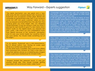 Way Forward – Experts suggestion
“The deals mechanism was very good and a 'new
offer every 30 mins' ensured repeat visits, however the
Dubsmash and occasional contest ideas diluted the
campaign by giving limited noise. IMO, if you would've
come out with two quick customer videos on how
they've enjoyed and benefited from the sale then that
could've given you more weight. Also, you dropped
'Diwali Dhamaka' (I may be wrong in case you have it
planned for next month) to give it a new name which
doesn't build on the digital equity you enjoyed last
year. Lastly, I did check out your marketplace more
than Flipkart because of the 'authentic' perception
and I'm sure your social media too would've shown
you such trends. You should make something out of
this insight.”
“In my opinion, Dubsmash was a viral phenomenon.
But it's almost extinct now. Having an overly used
cliche as a contest was rather lame.
On the other hand, if possible, they could have utilized
tech borrowed from Amazon US. Even a few days of
using their delivery drones as a marketing ploy (staged
even) could have created buzz for Amazon India.”
“Amazon lacked the personal touch. It was just
another Diwali sale. They should consider getting
associated with some known Indian celeb faces.”
“Campaign was planned very well, with mobile being
the focus. I guess it will help Flipkart to offer more
customized offerings to each user.
It will be great to see some results in terms of how
many people visited Flipkart during the big billion days,
conversion rate (in terms of sales), etc. and
accordingly this data can be used to build future
strategy. I don’t know if there was real time
optimization in terms of product offering. For e.g. if a
lot of searches was happening for a particular product
(we can also call demand) then that product was
pushed more to other users on their app.”
“You were consistent throughout the campaign,
however it would be interesting to know how well the
'app only' approach paid off? Mr. Punit Soni did tweet
out a couple of interesting numbers on the app sale
but considering the Indian digital ecosystem, you
might have gained additional brownie points with
continuing with web sale.”
“You have a BIG campaign to leverage. Do it. Have
some interesting posts around the sale and play well
with words. There is no point of just blandly informing
your customers about the same. Your campaign on
digital should make them go and purchase stuff from
your site (even if they have no plans to do so!). Now
that's a successful conversion.”
 
