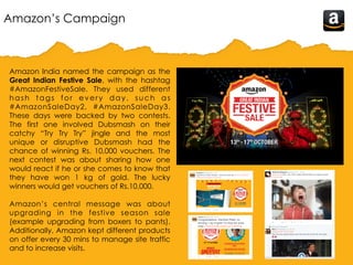 Amazon’s Campaign
Amazon India named the campaign as the
Great Indian Festive Sale, with the hashtag
#‎AmazonFestiveSale. They used different
hash tags for every day, such as
#AmazonSaleDay2, #AmazonSaleDay3.
These days were backed by two contests.
The first one involved Dubsmash on their
catchy “Try Try Try” jingle and the most
unique or disruptive Dubsmash had the
chance of winning Rs. 10,000 vouchers. The
next contest was about sharing how one
would react if he or she comes to know that
they have won 1 kg of gold. The lucky
winners would get vouchers of Rs.10,000.
Amazon’s central message was about
upgrading in the festive season sale
(example upgrading from boxers to pants).
Additionally, Amazon kept different products
on offer every 30 mins to manage site traffic
and to increase visits.
 