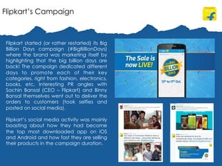 Flipkart’s Campaign
Filpkart started (or rather restarted) its Big
Billion Days campaign (#BigBillionDays)
where the brand was marketing itself by
highlighting that the big billion days are
back! The campaign dedicated different
days to promote each of their key
categories, right from fashion, electronics,
books, etc. Interesting PR angles with
Sachin Bansal (CEO – Flipkart) and Binny
Bansal themselves went out to deliver the
orders to customers (took selfies and
posted on social media).
Flipkart’s social media activity was mainly
boasting about how they had become
the top most downloaded app on iOS
and Android and how fast they are selling
their products in the campaign duration.
 