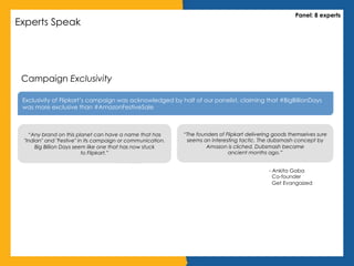 Experts Speak
Panel: 8 experts
Campaign Exclusivity
Exclusivity of Flipkart’s campaign was acknowledged by half of our panelist, claiming that #BigBillionDays
was more exclusive than #AmazonFestiveSale
“Any brand on this planet can have a name that has
"Indian" and "Festive" in its campaign or communication.
Big Billion Days seem like one that has now stuck
to Flipkart.”
“The founders of Flipkart delivering goods themselves sure
seems an interesting tactic. The dubsmash concept by
Amazon is cliched. Dubsmash became
ancient months ago.”
- Ankita Gaba
Co-founder
Get Evangaized
 