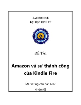 ĐẠI HỌC HUẾ
ĐẠI HỌC KINH TẾ
ĐỀ TÀI
Amazon và sự thành công
của Kindle Fire
Marketing căn bản N07
Nhóm 03
 