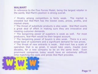 WALMART In reference to the Five Forces Model, being the largest retailer in the world, Wal-Mart’s position is strong overall.  Rivalry among competitors is fairly weak.  The market is crowded but Wal-Mart has the lowest costs, prices, profits, and market share.  The threat of substitute products is also weak.  Wal-Mart exerts a great deal of effort in making sure they are innovative and meeting customer demands.  The bargaining power of suppliers is weak as well.  For most producers, Wal-Mart would be their largest account. The bargaining power of buyers is also weak.  There is a very broad base of customers and a significant demand for low prices.  The threat of new entrants is weak.  Wal-mart has a scale of operation that is so great, it would take years, maybe even decades, for a new company to be on the same level.  Even prominent companies today would have an extremely difficult time matching the costs and prices Wal-Mart provides. 
