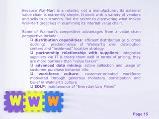 Because Wal-Mart is a retailer, not a manufacturer, its external value chain is extremely simple. It deals with a variety of vendors and sells to customers. But the secret to discovering what makes Wal-Mart great lies in examining its internal value chain. Some of Walmart's competitive advantages from a value chain perspective include: distribution capabilities : efficient distribution (e.g. cross docking), predominance of Walmart’s own distribution centers and “inside-out” location strategy partnership relationship with suppliers : integrates suppliers via IT & treats them well in terms of pricing, they are more partners than “value takers”  advanced data mining : active collection and usage of customer purchase behavior info workforce culture : customer-oriented workforce motivated through generous monetary participation and belief in Walmart’s culture EDLP : maintenance of “Everyday Low Prices” 