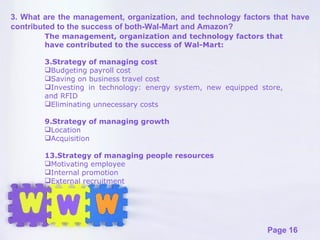 The management, organization and technology factors that have contributed to the success of Wal-Mart: Strategy of managing cost Budgeting payroll cost Saving on business travel cost Investing in technology: energy system, new equipped store, and RFID Eliminating unnecessary costs Strategy of managing growth Location Acquisition Strategy of managing people resources Motivating employee Internal promotion External recruitment 3. What are the management, organization, and technology factors that have contributed to the success of both-Wal-Mart and Amazon? 