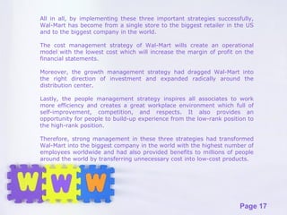 All in all, by implementing these three important strategies successfully, Wal-Mart has become from a single store to the biggest retailer in the US and to the biggest company in the world.  The cost management strategy of Wal-Mart wills create an operational model with the lowest cost which will increase the margin of profit on the financial statements.  Moreover, the growth management strategy had dragged Wal-Mart into the right direction of investment and expanded radically around the distribution center.  Lastly, the people management strategy inspires all associates to work more efficiency and creates a great workplace environment which full of self-improvement, competition, and respects. It also provides an opportunity for people to build-up experience from the low-rank position to the high-rank position.  Therefore, strong management in these three strategies had transformed Wal-Mart into the biggest company in the world with the highest number of employees worldwide and had also provided benefits to millions of people around the world by transferring unnecessary cost into low-cost products. 