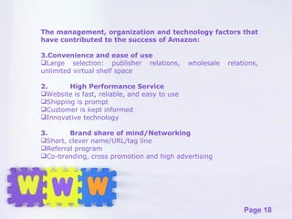 The management, organization and technology factors that have contributed to the success of Amazon: Convenience and ease of use Large selection: publisher relations, wholesale relations, unlimited virtual shelf space 2. High Performance Service Website is fast, reliable, and easy to use Shipping is prompt Customer is kept informed Innovative technology 3. Brand share of mind/Networking Short, clever name/URL/tag line Referral program Co-branding, cross promotion and high advertising 