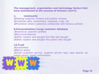The management, organization and technology factors that have contributed to the success of Amazon (con’t): 4. C ommunity Posting customer reviews with author reviews Customer gifts: bookmarks, notepads, cups, etc Promotion where customers collaborate with famous authors Personalization/Large customer database Extensive customer profiles Recommendations Other readers who bought this title also bought Other readers who bought this author also bought Trust Guarantees Return policy Great customer service: superior service reps, easy search, no hassle return, email confirmation 