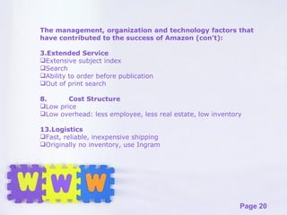 The management, organization and technology factors that have contributed to the success of Amazon (con’t): Extended Service Extensive subject index Search Ability to order before publication Out of print search 8. Cost Structure Low price Low overhead: less employee, less real estate, low inventory Logistics Fast, reliable, inexpensive shipping Originally no inventory, use Ingram 