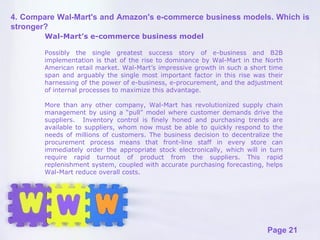 Wal-Mart’s e-commerce business model Possibly the single greatest success story of e-business and B2B implementation is that of the rise to dominance by Wal-Mart in the North American retail market. Wal-Mart’s impressive growth in such a short time span and arguably the single most important factor in this rise was their harnessing of the power of e-business, e-procurement, and the adjustment of internal processes to maximize this advantage. More than any other company, Wal-Mart has revolutionized supply chain management by using a “pull” model where customer demands drive the suppliers.  Inventory control is finely honed and purchasing trends are available to suppliers, whom now must be able to quickly respond to the needs of millions of customers. The business decision to decentralize the procurement process means that front-line staff in every store can immediately order the appropriate stock electronically, which will in turn require rapid turnout of product from the suppliers. This rapid replenishment system, coupled with accurate purchasing forecasting, helps Wal-Mart reduce overall costs.  4. Compare Wal-Mart's and Amazon's e-commerce business models. Which is stronger? 