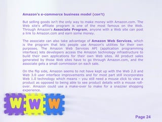 Amazon’s e-commerce business model (con’t) But selling goods isn't the only way to make money with Amazon.com. The Web site's affiliate program is one of the most famous on the Web. Through Amazon's  Associate Program , anyone with a Web site can post a link to Amazon.com and earn some money.  The associate can also take advantage of  Amazon Web Services , which is the program that lets people use Amazon's utilities for their own purposes. The Amazon Web Services API (application programming interface) lets developers access the Amazon technology infrastructure to build their own applications for their own Web sites. All product sales generated by those Web sites have to go through Amazon.com, and the associate gets a small commission on each sale. On the flip side, Amazon seems to not have kept up with the Web 2.0 and Web 3.0 user interface improvements and for most part still incorporates Web 1.0 technology which means – you still need a mouse click to view a product as opposed to being able to see product details with a mouse roll-over.  Amazon could use a make-over to make for a snazzier shopping experience.  