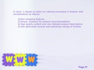In short, I choose to make my internet purchases in Amazon with considerations as follows: Rich shopping features  Strong  analytics for product recommendations High quality content and very detailed product descriptions User generated reviews and usefulness ratings of reviews 