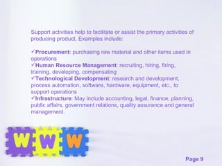 Support activities help to facilitate or assist the primary activities of  producing product. Examples include: Procurement : purchasing raw material and other items used in operations Human Resource Management : recruiting, hiring, firing, training, developing, compensating Technological Development : research and development, process automation, software, hardware, equipment, etc., to support operations Infrastructure : May include accounting, legal, finance, planning, public affairs, government relations, quality assurance and general management. 