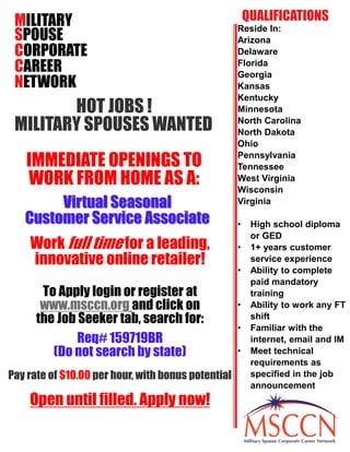 MILITARY
SPOUSE
CORPORATE
CAREER
NETWORK
HOT JOBS !
MILITARY SPOUSES WANTED
IMMEDIATE OPENINGS TO
WORK FROM HOME AS A:
Virtual Seasonal
Customer Service Associate
To Apply login or register at
www.msccn.org and click on
the Job Seeker tab, search for:
Req# 159719BR
(Do not search by state)
Pay rate of $10.00 per hour, with bonus potential
Open until filled. Apply now!
Reside In:
Arizona
Delaware
Florida
Georgia
Kansas
Kentucky
Minnesota
North Carolina
North Dakota
Ohio
Pennsylvania
Tennessee
West Virginia
Wisconsin
Virginia
• High school diploma
or GED
• 1+ years customer
service experience
• Ability to complete
paid mandatory
training
• Ability to work any FT
shift
• Familiar with the
internet, email and IM
• Meet technical
requirements as
specified in the job
announcement
QUALIFICATIONS
Work full time for a leading,
innovative online retailer!
 