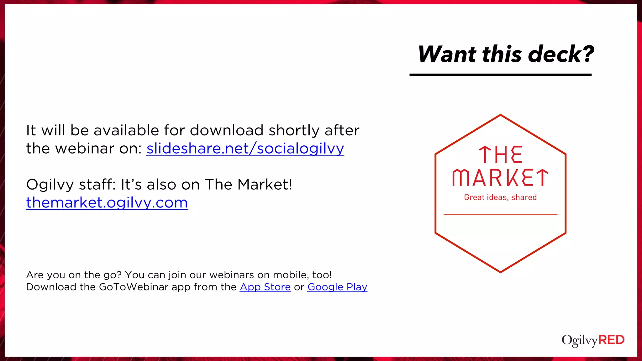Want this deck?
It will be available for download shortly after
the webinar on: slideshare.net/socialogilvy
Ogilvy staff: It’s also on The Market!
themarket.ogilvy.com
Are you on the go? You can join our webinars on mobile, too!
Download the GoToWebinar app from the App Store or Google Play
 