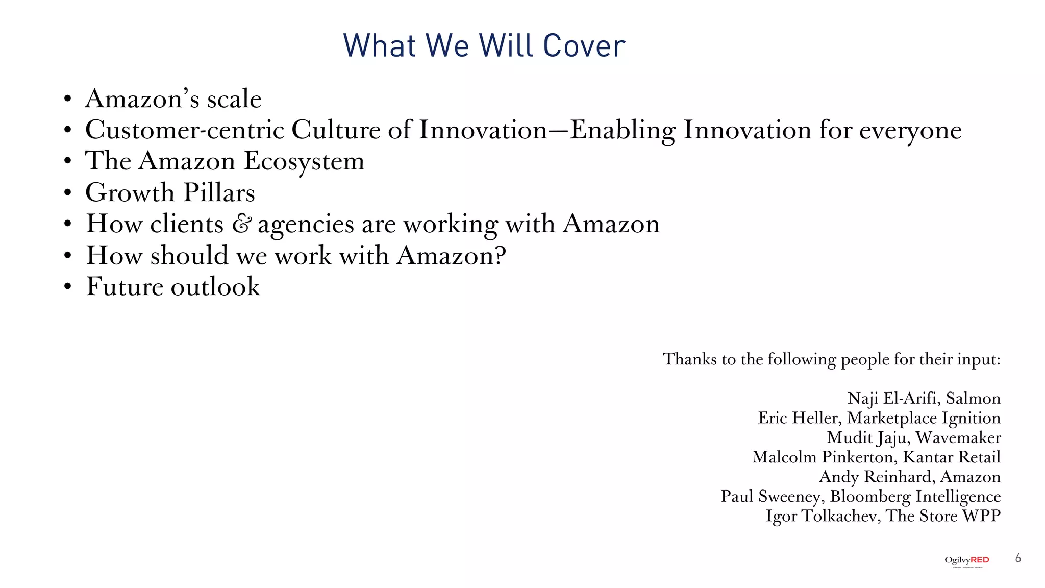 What We Will Cover
• Amazon’s scale
• Customer-centric Culture of Innovation—Enabling Innovation for everyone
• The Amazon Ecosystem
• Growth Pillars
• How clients & agencies are working with Amazon
• How should we work with Amazon?
• Future outlook
Thanks to the following people for their input:
Naji El-Arifi, Salmon
Eric Heller, Marketplace Ignition
Mudit Jaju, Wavemaker
Malcolm Pinkerton, Kantar Retail
Andy Reinhard, Amazon
Paul Sweeney, Bloomberg Intelligence
Igor Tolkachev, The Store WPP
6
 