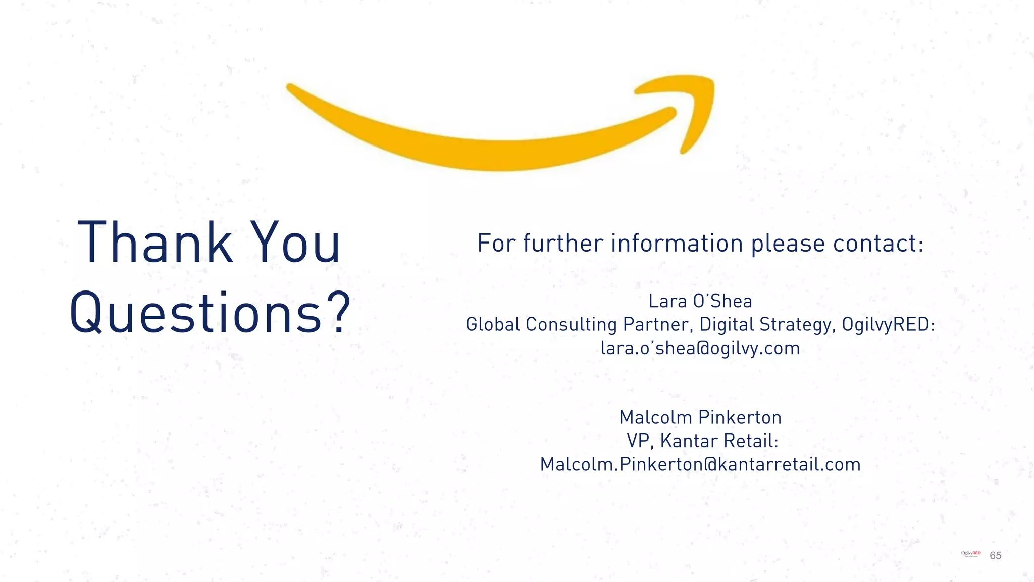 De-brief from Amazon’s
WPP Executive Immersion
Summit, October 2017
65
Thank You
Questions?
For further information please contact:
Lara O’Shea
Global Consulting Partner, Digital Strategy, OgilvyRED:
lara.o’shea@ogilvy.com
Malcolm Pinkerton
VP, Kantar Retail:
Malcolm.Pinkerton@kantarretail.com
 