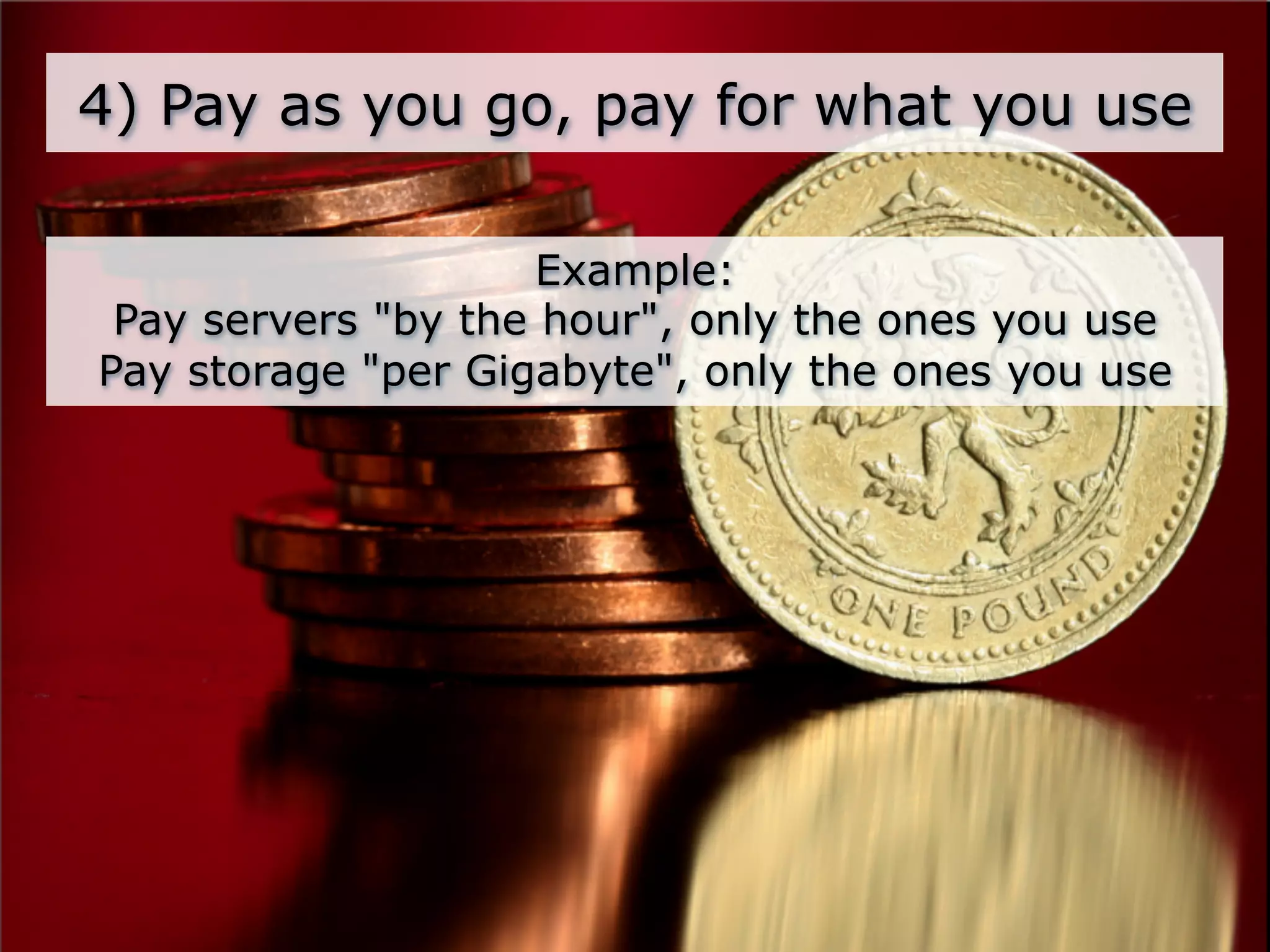 4) Pay as you go, pay for what you use

                     Example:
 Pay servers "by the hour", only the ones you use
Pay storage "per Gigabyte", only the ones you use
 